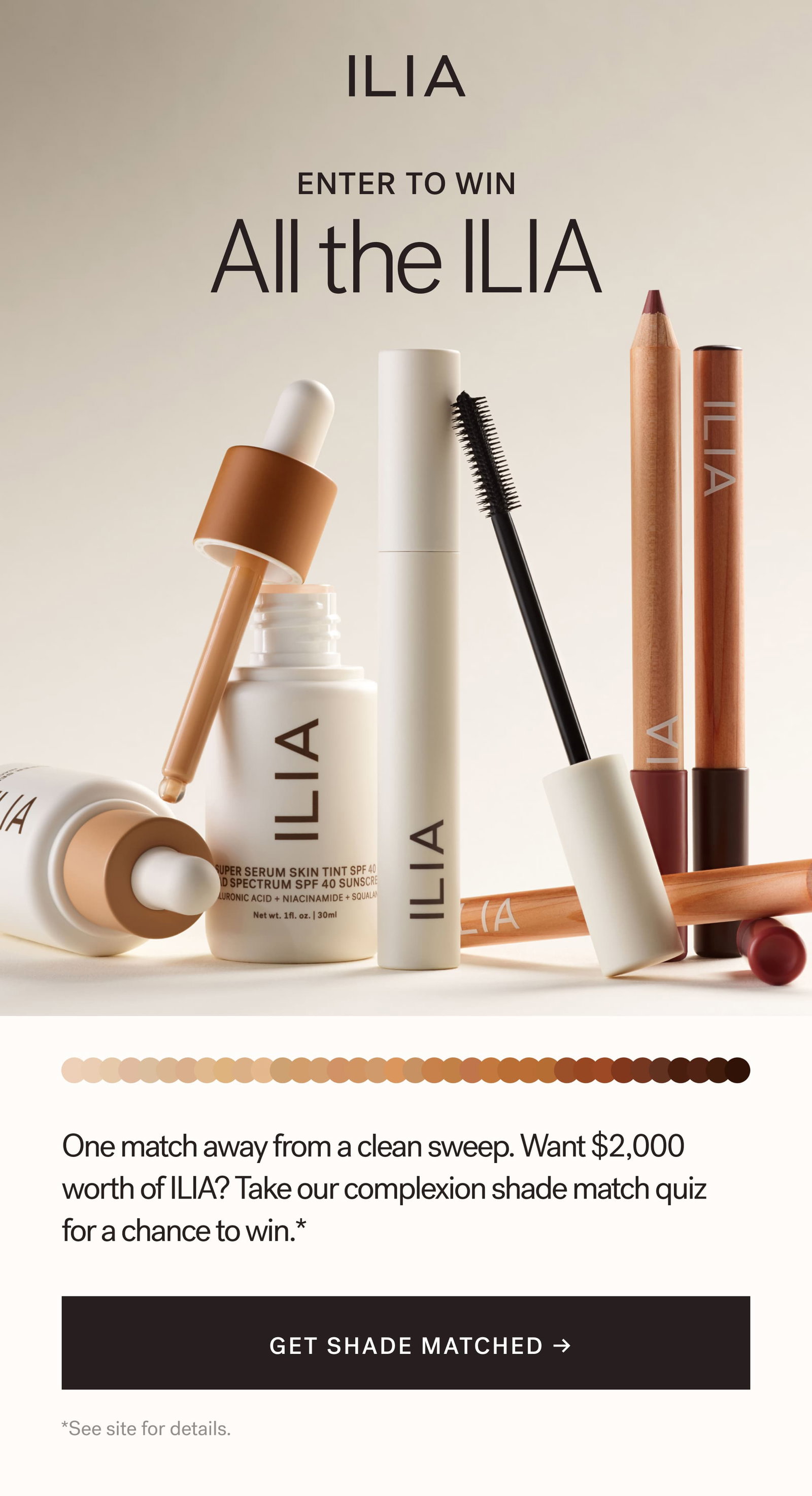 ILIA  ENTER TO WIN  All the ILIA   One match away from a clean sweep. Want $2,000 worth of ILIA? Take our complexion shade match quiz for a chance to win.* [ GET SHADE MATCHED ] *See site for details.