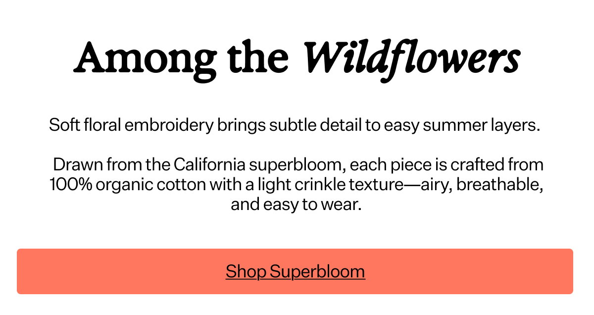 Among the Wildflowers Soft floral embroidery brings subtle detail to easy summer layers. Drawn from the California superbloom, each piece is crafted from 100% organic cotton with a light crinkle texture—airy, breathable, and easy to wear.
