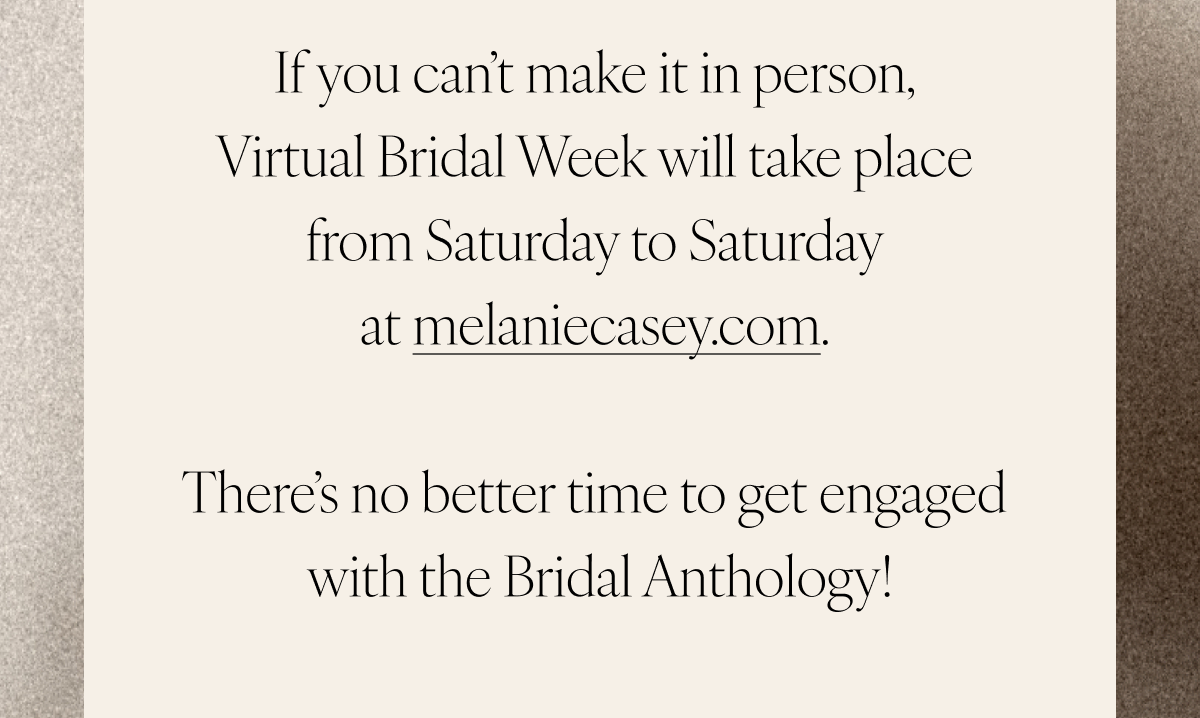 If you can’t make it in person, Virtual Bridal Week will take place from Saturday to Saturday at melaniecasey.com. There’s no better time to get engaged with the Bridal Anthology!