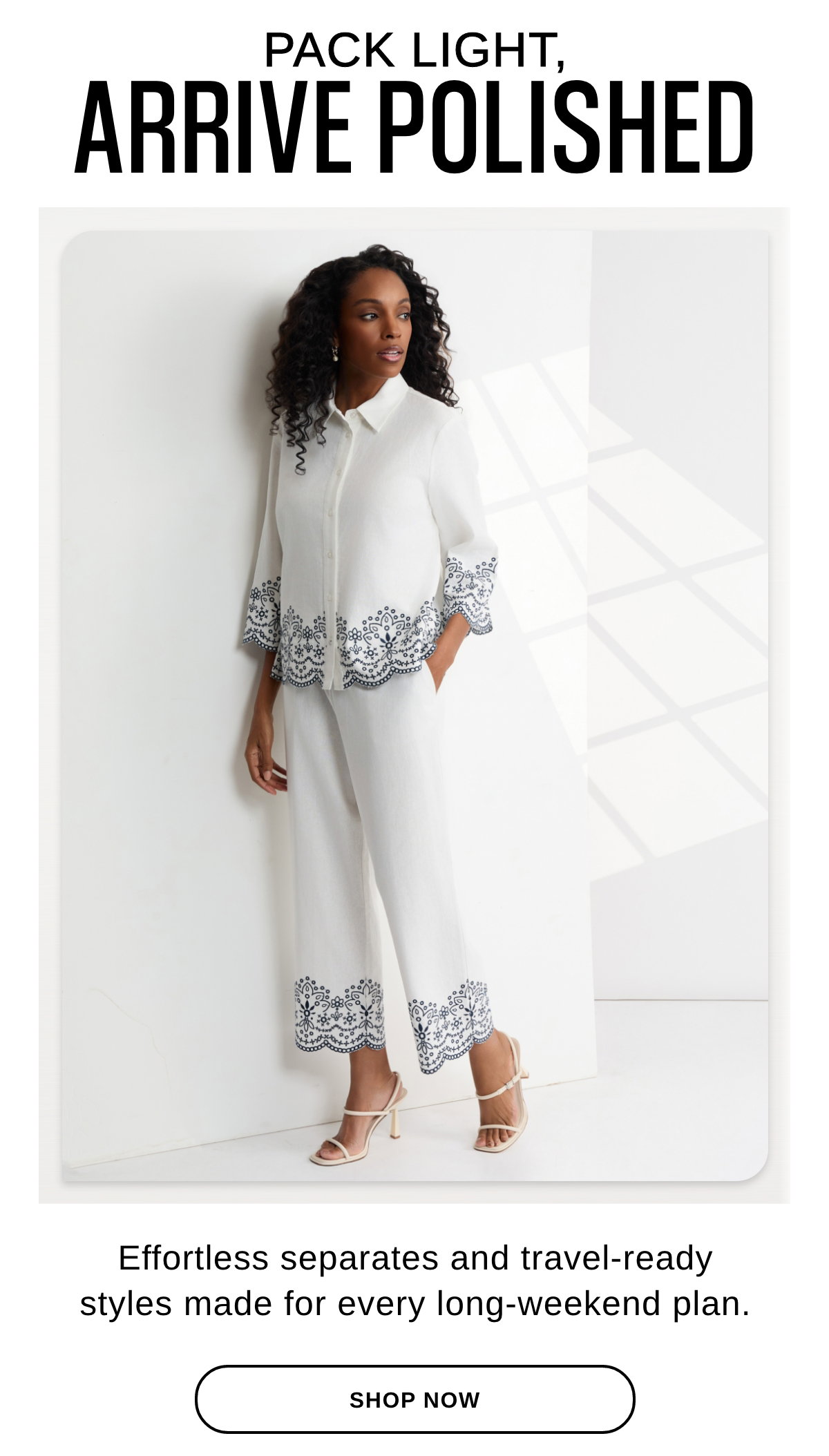 PACK LIGHT, ARRIVE POLISHED Effortless separates and travel-ready styles made for every long-weekend plan. - SHOP NOW >>