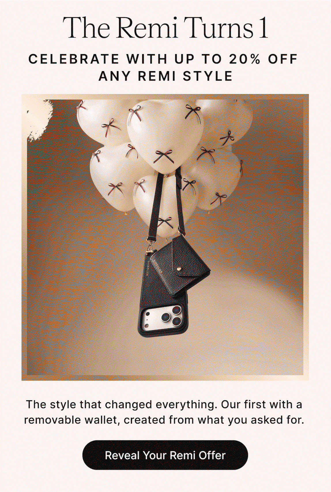 The Remi Turns 1 CELEBRATE WITH UP TO 20% OFF ANY REMI STYLE ENJOY 10% OFF ANY REMI STYLE DISCOUNT VARIES* The style that changed everything. Our first with a removable wallet, created from what you asked for. Reveal Your Remi Offer