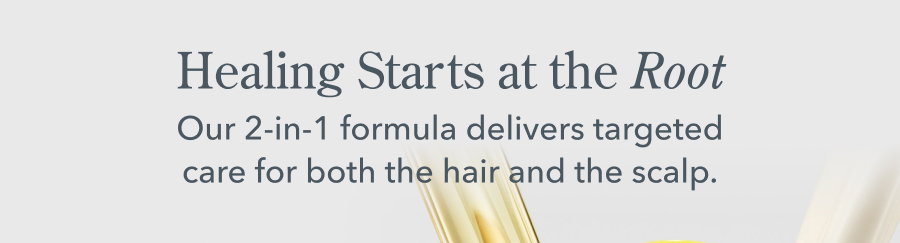 Healing Starts at the Root Our 2-in-1 formula delivers targeted care for both the hair and the scalp.