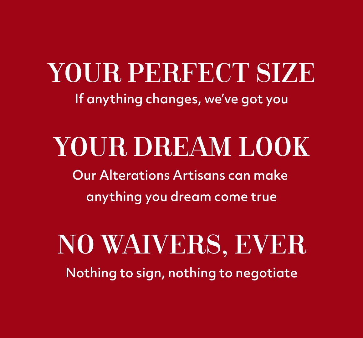 Your perfect size If anything changes, we’ve got you Your dream look Our Alterations Artisans can make  anything you dream come true no waivers, ever Nothing to sign, nothing to negotiate
