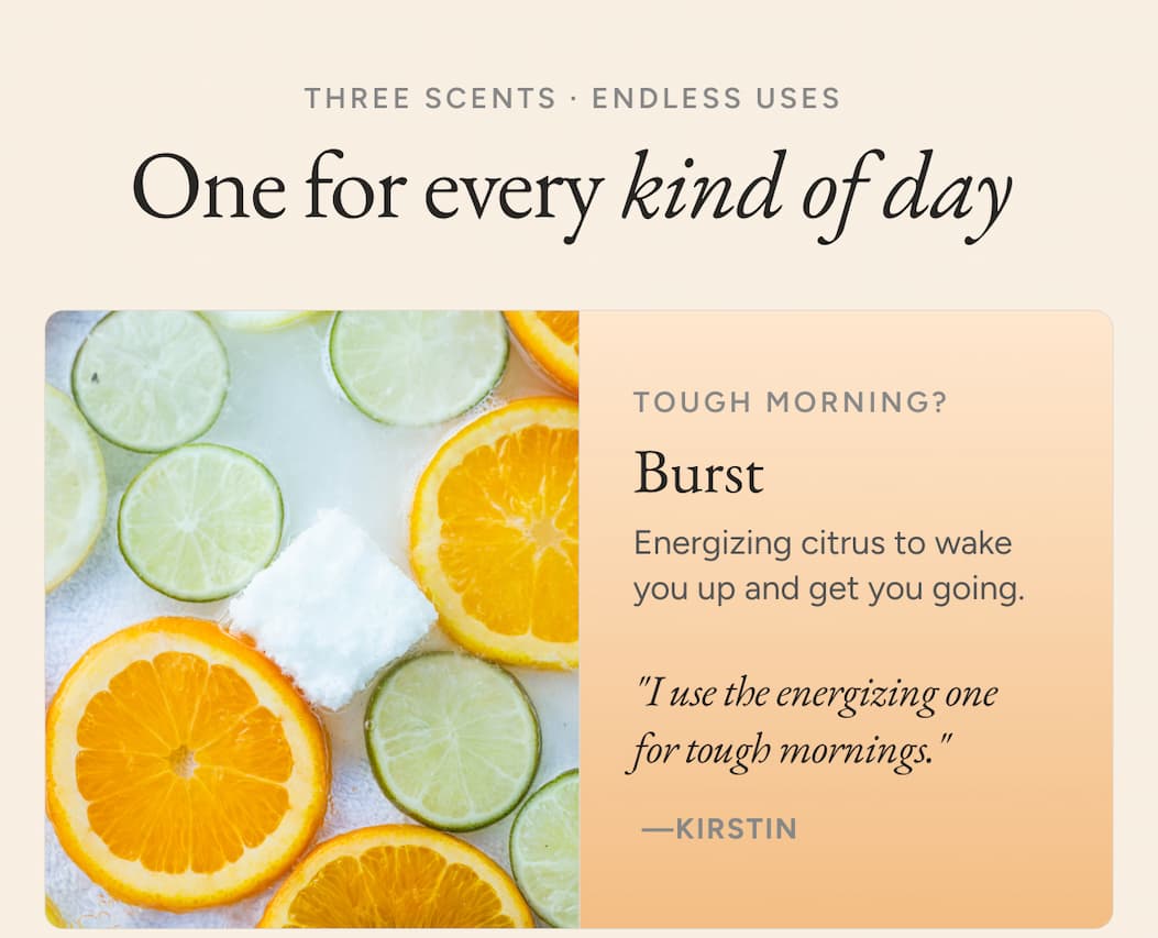 One for every kind of day. Tough morning? Burst - Energizing citrus to wake you up and get you going. "I use the energizing one for tough mornings." - Kirstin