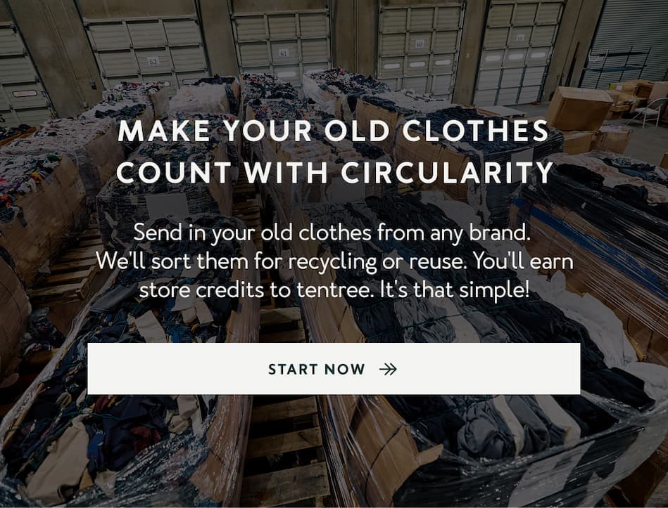 Make Your Old Clothes Count With Circularity   Send in your old clothes from any brand.  We'll sort them for recycling or reuse. You'll earn store credits to tentree. It's that simple!