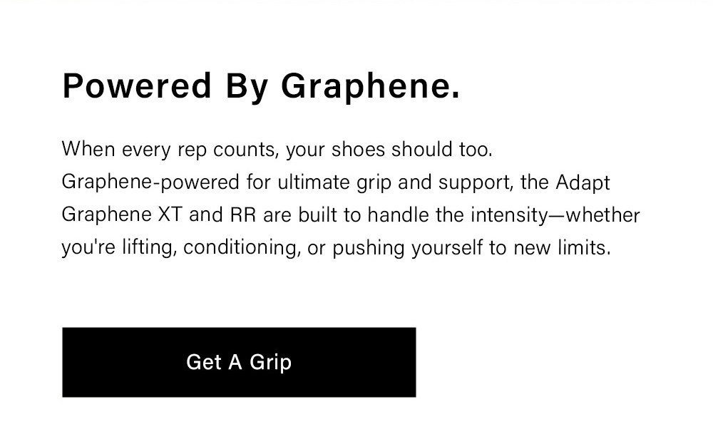 Powered By Graphene When every rep counts, your shoes should too. Graphene-powered for ultimate grip and support, the Adapt Graphene XT and RR are built to handle the intensity—whether you're lifting, conditioning, or pushing yourself to new limits. [ Get a Grip ]