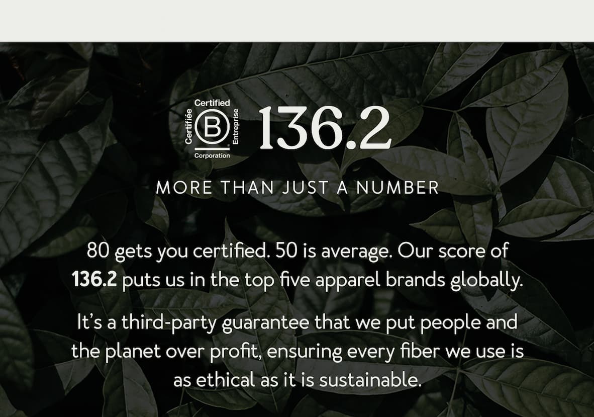 B-Corp: 80 gets you certified. 50 is average. Our score of 136.2 puts us in the top five apparel brands globally. It’s a third-party guarantee that we put people and the planet over profit, ensuring every fiber we use is as ethical as it is sustainable.