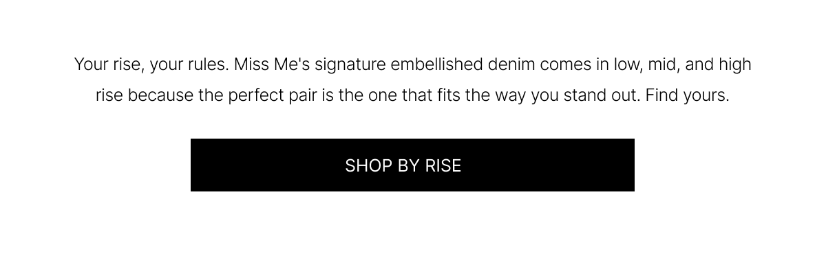 Your rise, your rules. Miss Me's signature embellished denim comes in low, mid, and high rise because the perfect pair is the one that fits the way you stand out. Find yours. | SHOP BY RISE
