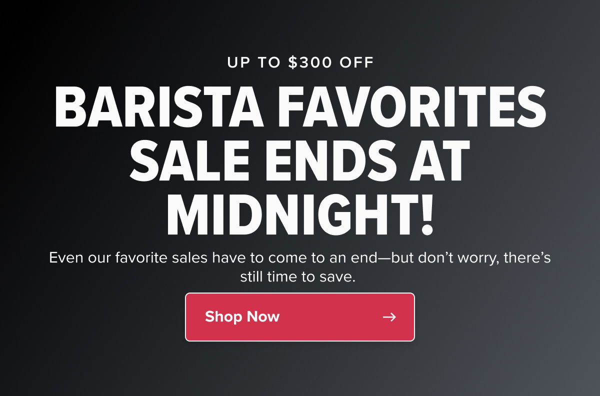UP TO $300 OFF BARISTA FAVORITES SALE ENDS AT MIDNIGHT! Even our favorite sales have to come to an end—but don’t worry, there’s still time to save.  CTA: Shop Now