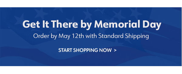 Get It There by Memorial Day  Order by May 12th with Standard Shipping Start Shopping Now 
