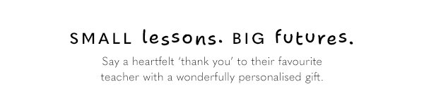 Small lessons. Big futures. Say a heartfelt 'thank you' to their favourite teacher with a wonderfully personalised gift.