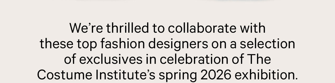We're thrilled to collaborate with these top fashion designers on a selection of exclusives in celebration of The Costum Institute's spring 2026 exhibition.