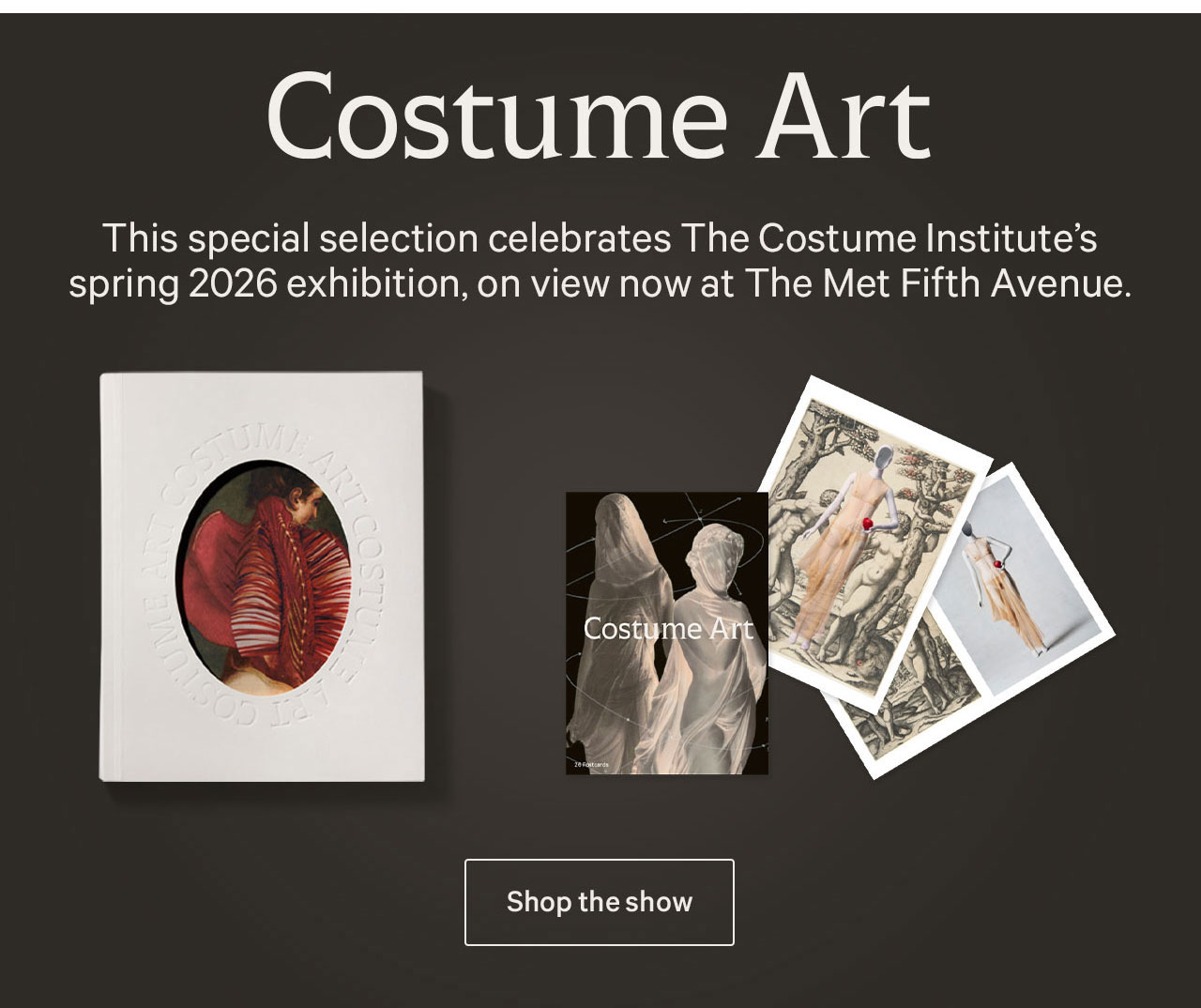 Costume Art | This special selection celebrates The Costume Institute's spring 2026 exhibition, on view now at The Met Fifth Avenue. | Shop the show