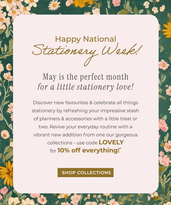 Happy National Stationery Week! May is the perfect month for a little stationery love! Discover new favourites & celebrate all things stationery by refreshing your impressive stash of planners & accessories with a little treat or two. Revive your everyday routine with a vibrant new addition from one our gorgeous collections - use code LOVELY for 10% off everything*! Shop now