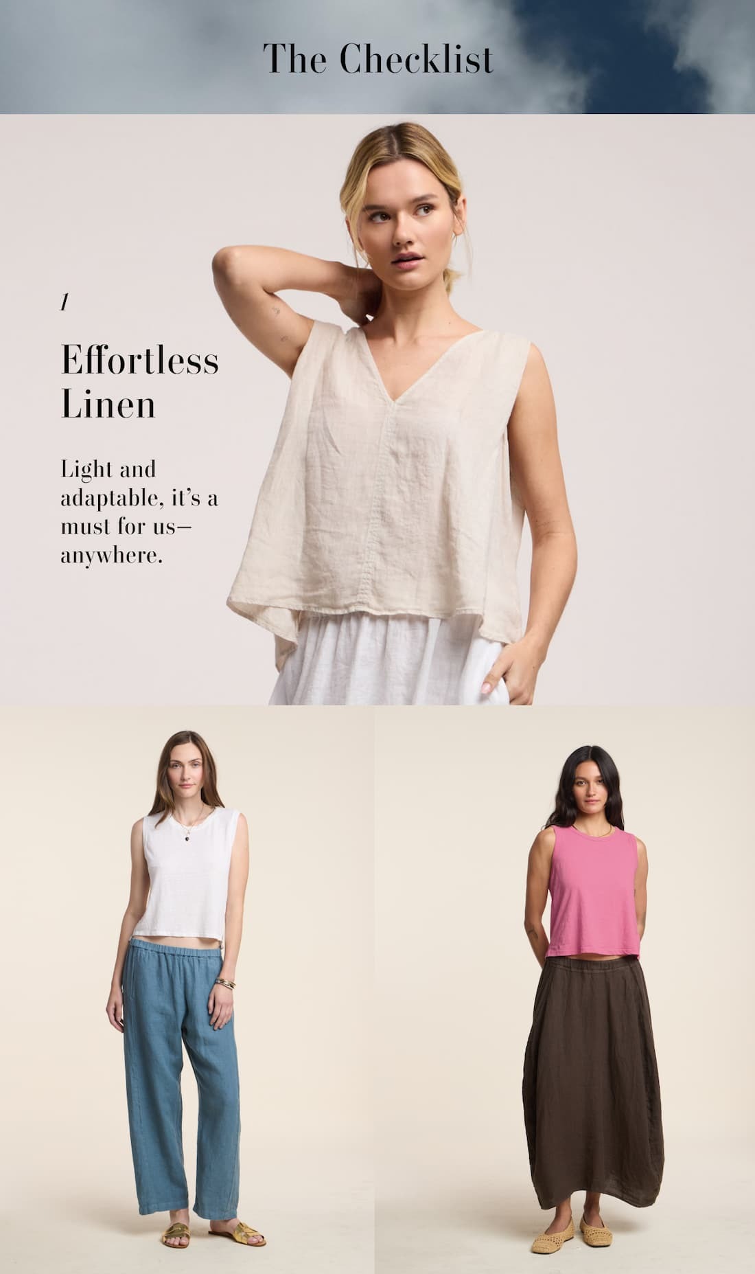 The Checklist. 1. Effortless Linen. Light an adaptable, it's a must for us-anywhere. 3 images of models wearing: Renna Top, Trinity Tee with Celine Pant, and Fae Skirt. 