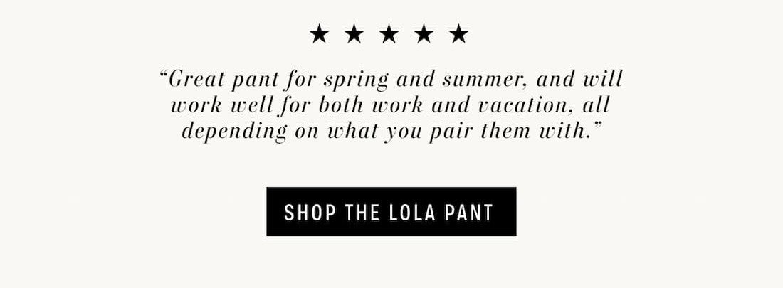 5 stars - "Great pant for spring and summer, and will work well for both work and vacation, all depending on what you pair them with." Shop the Lola Pant