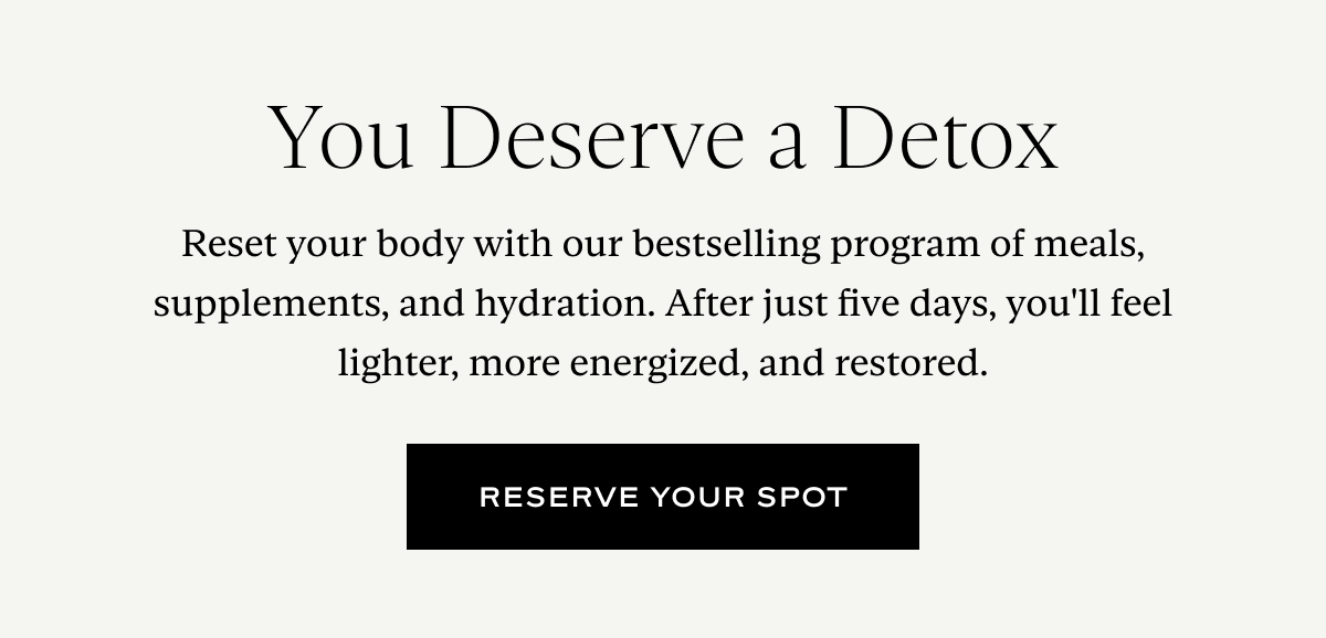 You Deserve a Detox: Reset your body with our bestselling program of meals, supplements, and hydration. After just five days, you'll feel lighter, more energized, and restored.