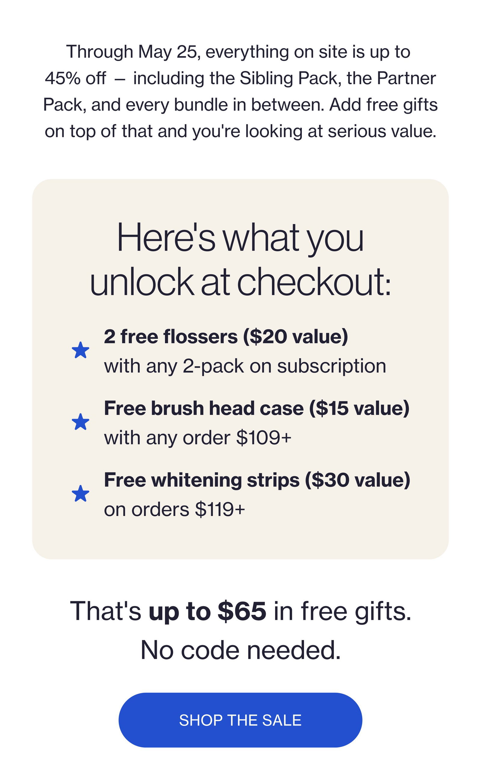 Through May 25, everything on site is up to 45% off — including the Sibling Pack, the Partner Pack, and every bundle in between. Add free gifts on top of that and you're looking at serious value. Here's what you unlock at checkout: 2 free flossers ($20 value) with any 2-pack on subscription Free brush head case ($15 value) with any order $109+ Free whitening strips ($30 value) on orders $119+ That's up to $65 in free gifts. No code needed. SHOP THE SALE