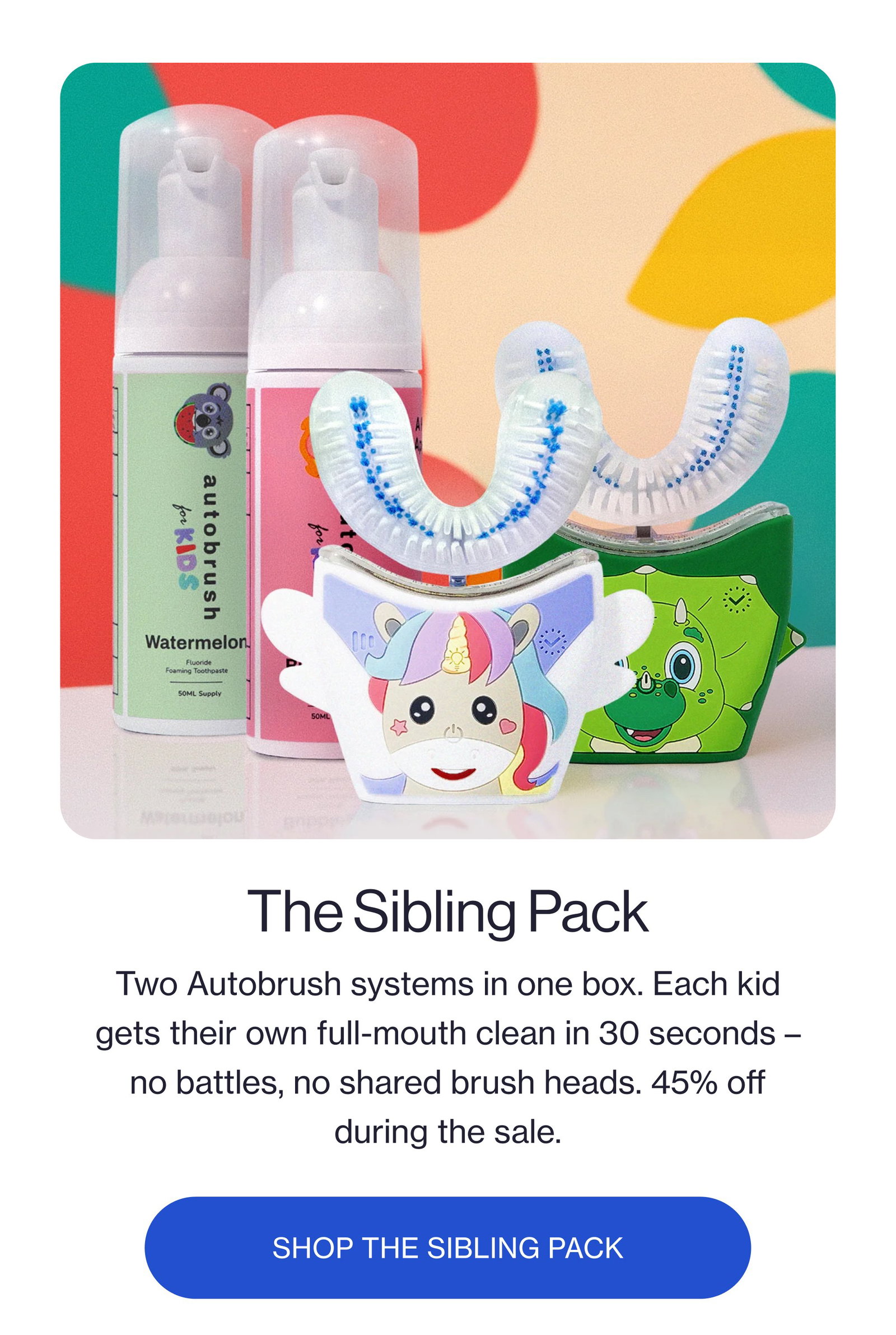 The Sibling Pack Two Autobrush systems in one box. Each kid gets their own full-mouth clean in 30 seconds – no battles, no shared brush heads. 45% off during the sale. SHOP THE SIBLING PACK