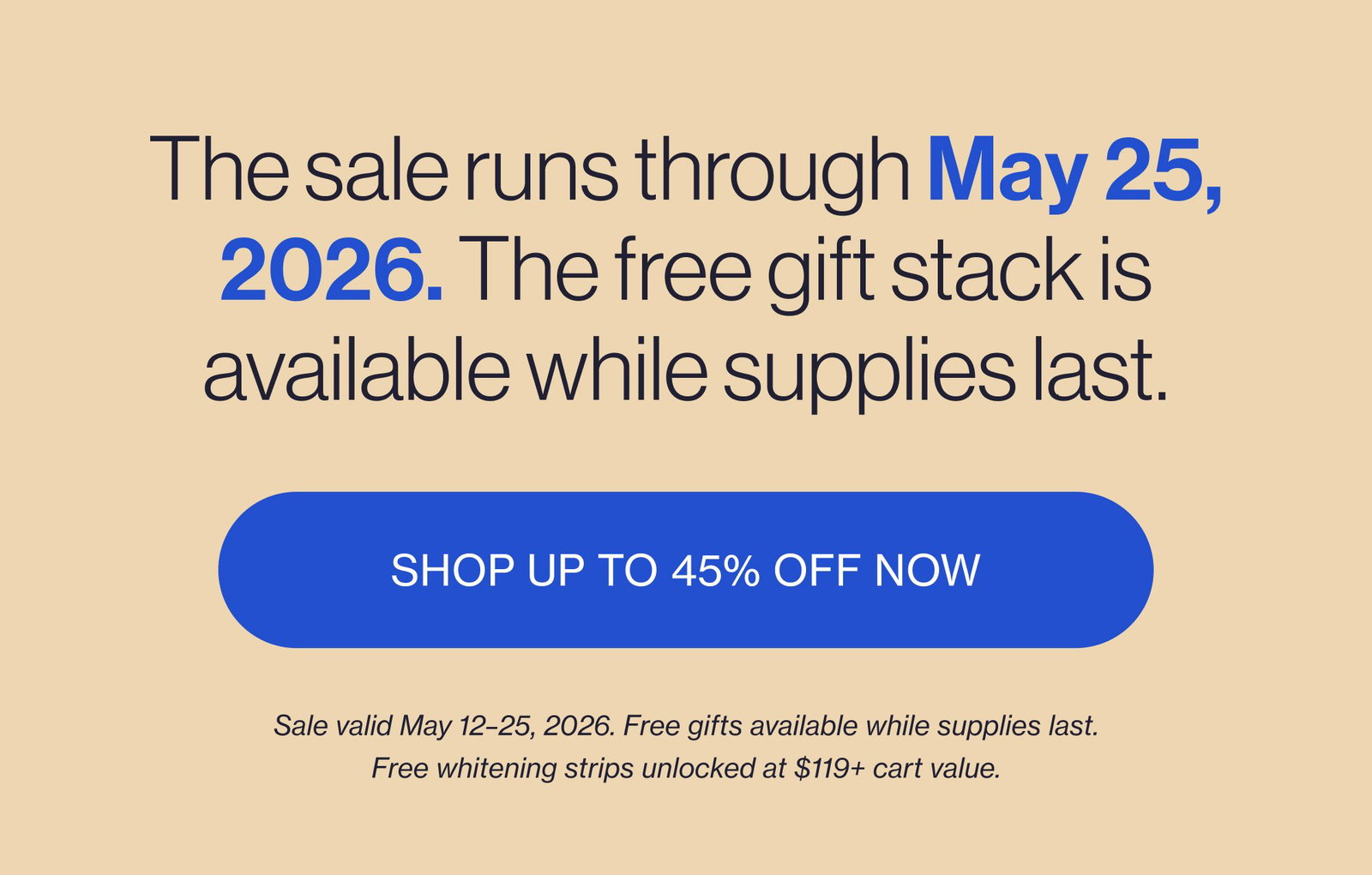 The sale runs through May 25, 2026. The free gift stack is available while supplies last. SHOP UP TO 45% OFF NOW Sale valid May 12–25, 2026. Free gifts available while supplies last. Free whitening strips unlocked at $119+ cart value.