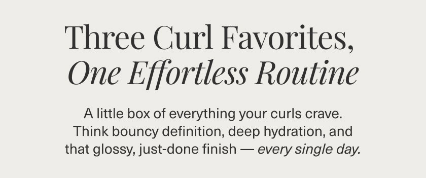 THREE CURL FAVORITES,  ONE EFFORTLESS ROUTINE  A little box of everything your curls crave. Think bouncy definition, deep hydration, and that glossy, just-done finish—every single day. SHOP NOW