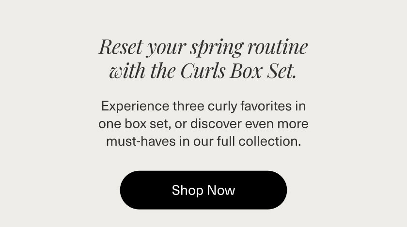 Reset your spring routine with the Curls Box Set. Experience three curly favorites in one box set,  or discover even more must-haves in our full collection.  SHOP NOW