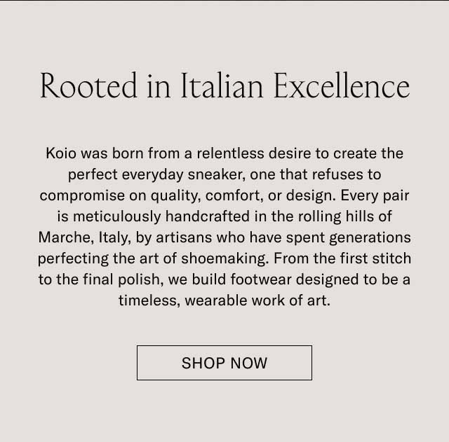 Rooted in Italian Excellence Koio was born from a relentless desire to create the perfect everyday sneaker, one that refuses to compromise on quality, comfort, or design. Every pair is meticulously handcrafted in the rolling hills of Marche, Italy, by artisans who have spent generations perfecting the art of shoemaking. From the first stitch to the final polish, we build footwear designed to be a timeless, wearable work of art. DISCOVER OUR STORY