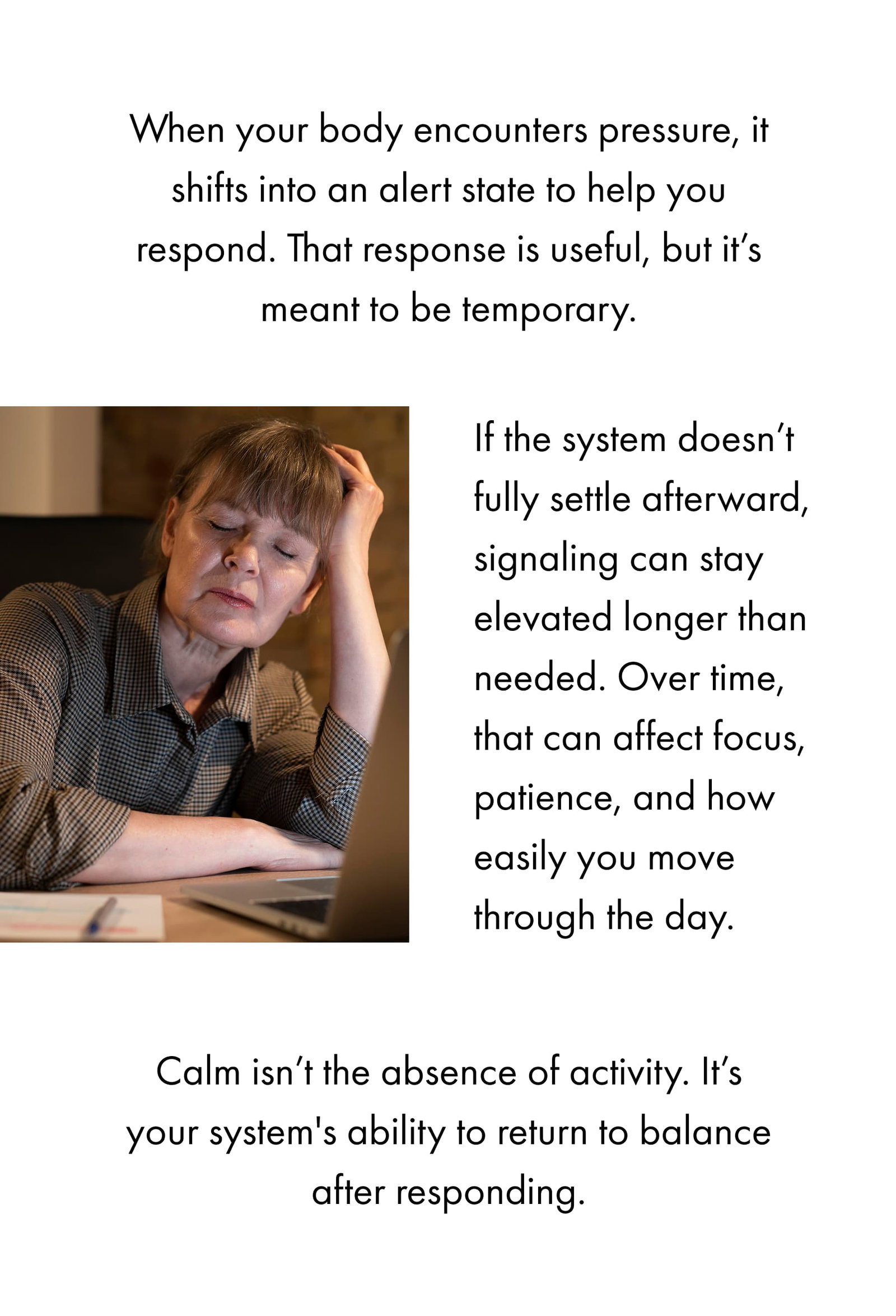 When your body encounters pressure, it shifts into an alert state to help you respond. That response is useful, but it’s meant to be temporary. If the system doesn’t fully settle afterward, signaling can stay elevated longer than needed. Over time, that can affect focus, patience, and how easily you move through the day. Calm isn’t the absence of activity. It’s your system's ability to return to balance after responding. 