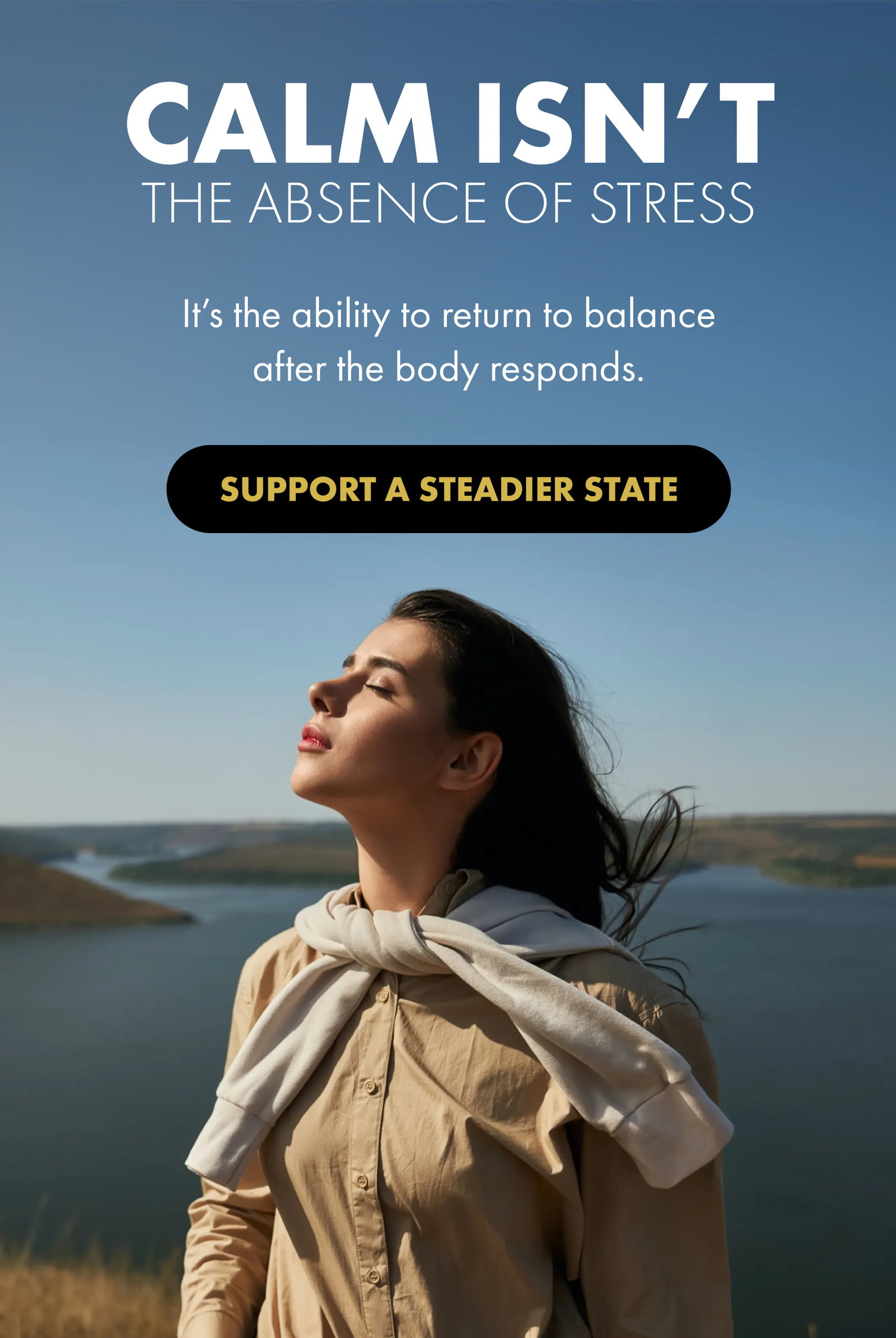 CALM ISN’T THE ABSENCE OF STRESS It’s the ability to return to balance after the body responds. SUPPORT A STEADIER STATE