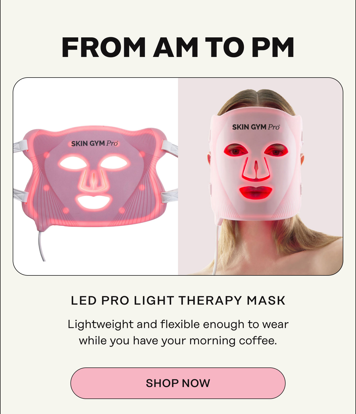 From AM to PM. LED Pro Light Therapy Mask Lightweight and flexible enough to wear while you have your morning coffee. SHOP NOW