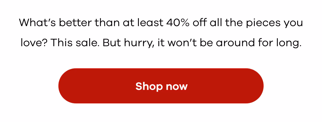 What’s better than at least 40% off all the pieces you love? This sale. But hurry, it won’t be around for long.