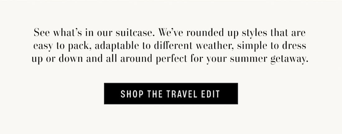 See what's in our suitcase. We've rounded up styles that are easy to pack, adaptable to different weather, simple to dress up or down and all around perfect for your summer getaway. Shop The Travel Edit.