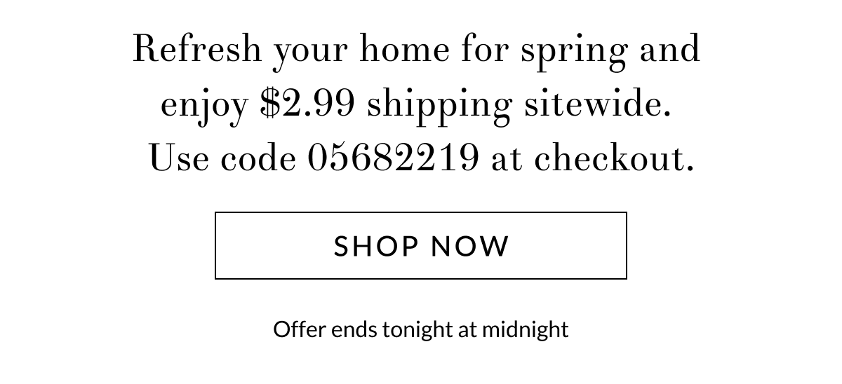 Refresh your home for spring and enjoy $2.99 shipping sitewide.  Use code 05682219 at checkout.