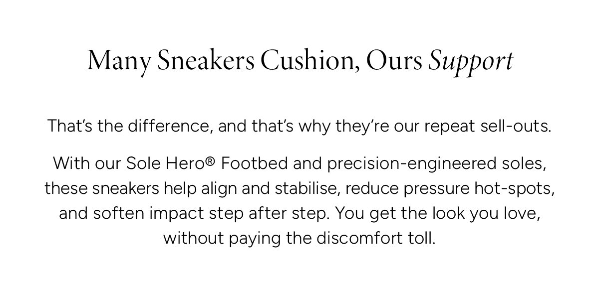 Many Sneakers Cushion, Ours Support. That’s the difference, and that’s why they’re our repeat sell-outs. With our Sole Hero® Footbed and precision-engineered soles, these sneakers help align and stabilise, reduce pressure hot-spots, and soften impact step after step. You get the look you love, without paying the discomfort toll.