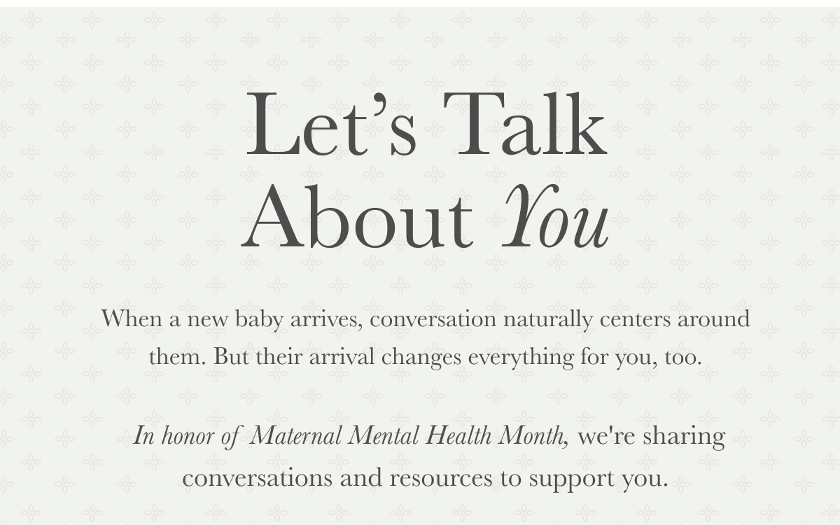 Let’s Talk About You | When a new baby arrives, conversation naturally centers around them. But their arrival changes everything for you, too.   In honor of Maternal Mental Health Month, we're sharing conversations and resources to support you.