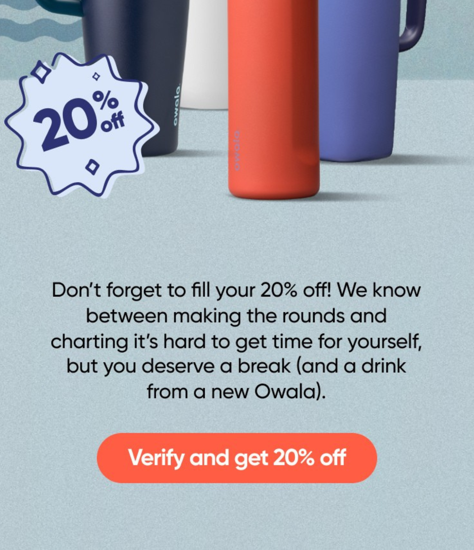 Don’t forget to fill your 20% off! We know between making the rounds and charting it’s hard to get time for yourself, but you deserve a break (and a drink from a new Owala).