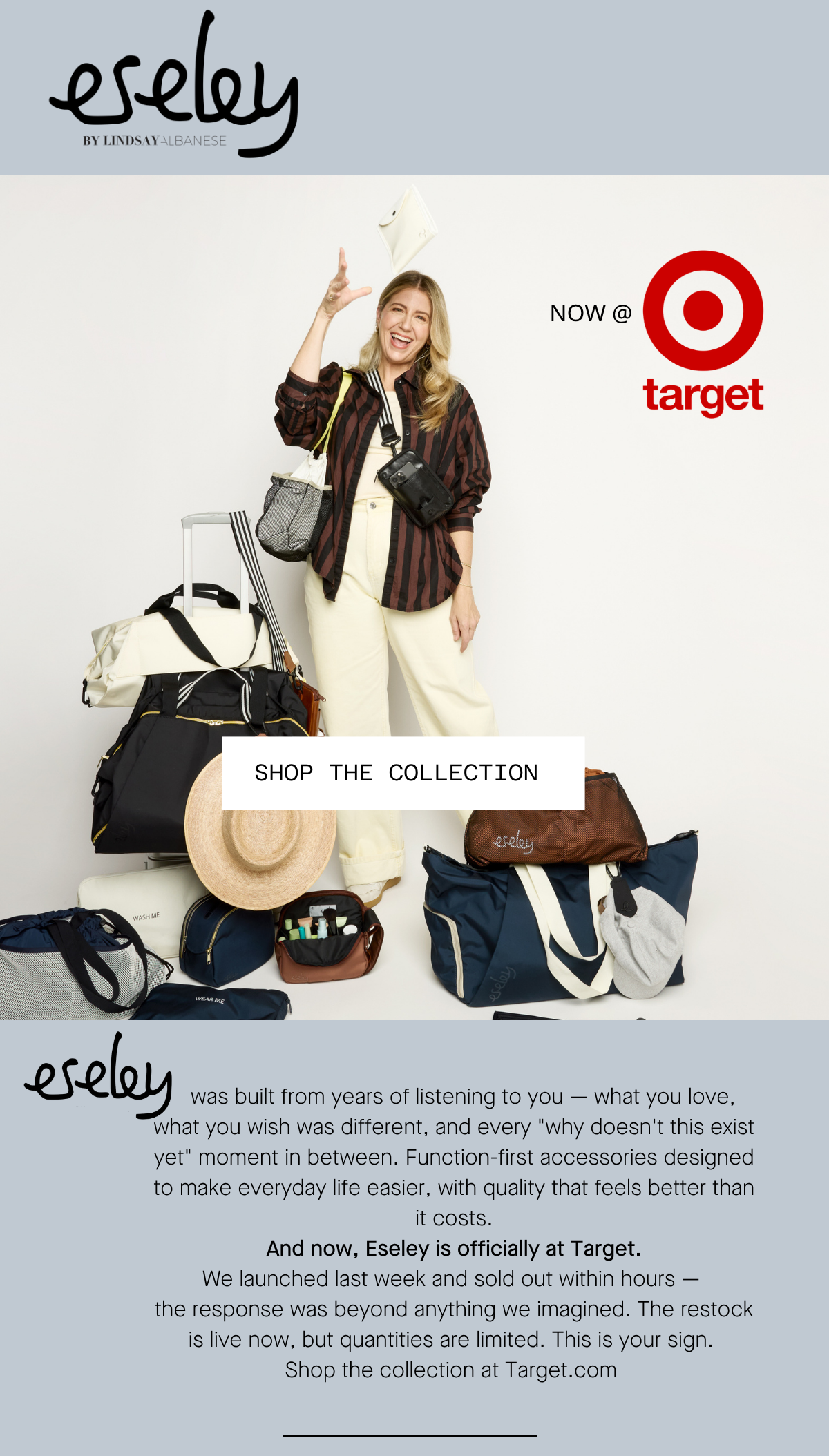 eseley by Lindsay Albanese    was built from years of listening to you — what you love, what you wish was different, and every "why doesn't this exist yet" moment in between. Function-first accessories designed to make everyday life easier, with quality that feels better than it costs. And now, Eseley is officially at Target. We launched last week and sold out within hours —  the response was beyond anything we imagined. The restock is live now, but quantities are limited. This is your sign.  Shop the collection at Target.com NOW AT TARGET