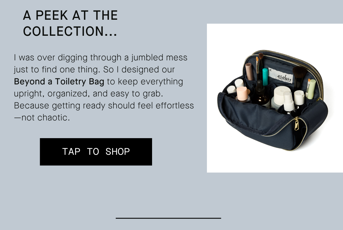 A PEEK AT THE  COLLECTION... I was over digging through a jumbled mess just to find one thing. So I designed our Beyond a Toiletry Bag to keep everything upright, organized, and easy to grab. Because getting ready should feel effortless—not chaotic. TAP TO SHOP