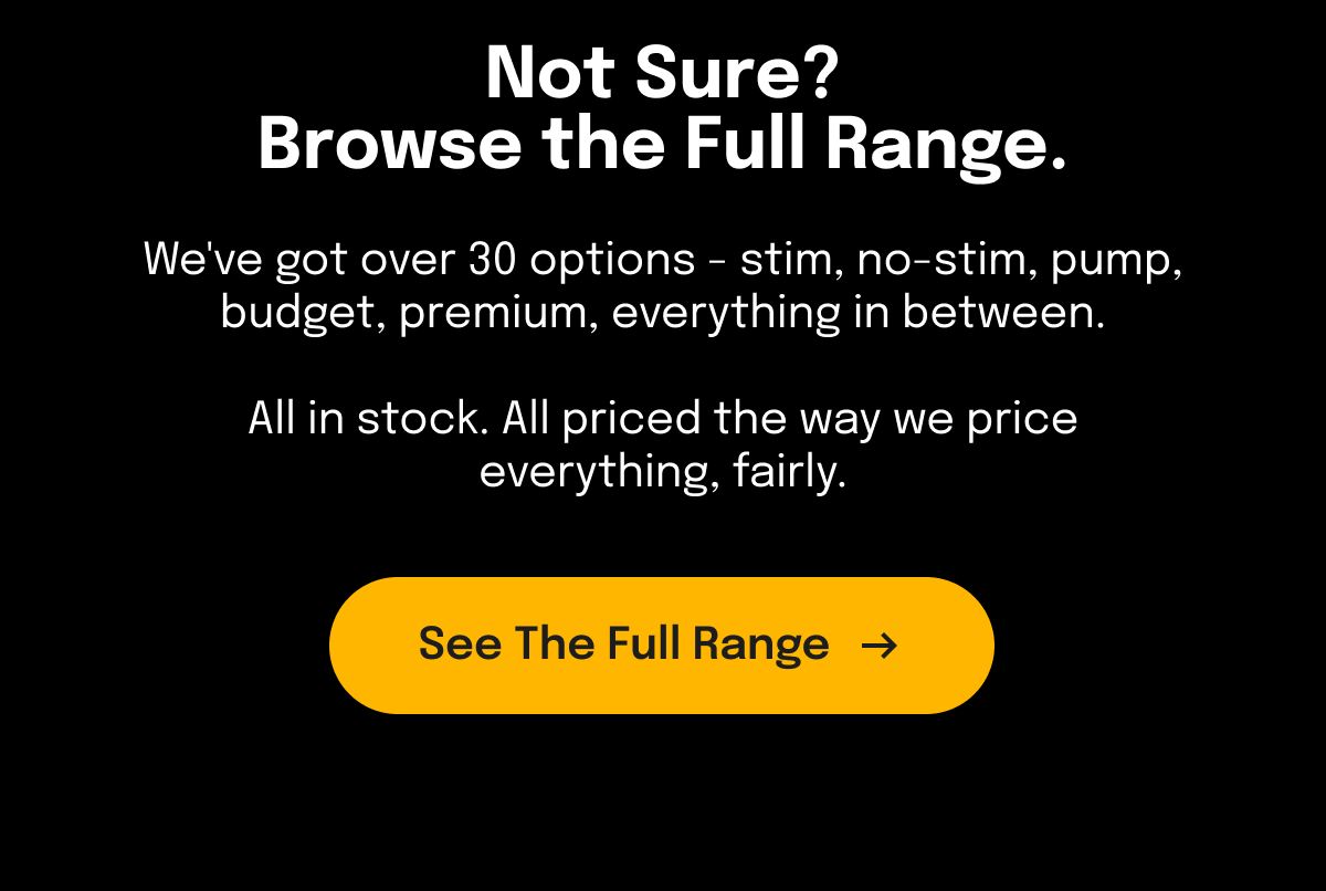 Header: Not Sure? Browse the Full Range.  We've got over 30 options - stim, no-stim, pump, budget, premium, everything in between. All in stock. All priced the way we price everything, fairly.