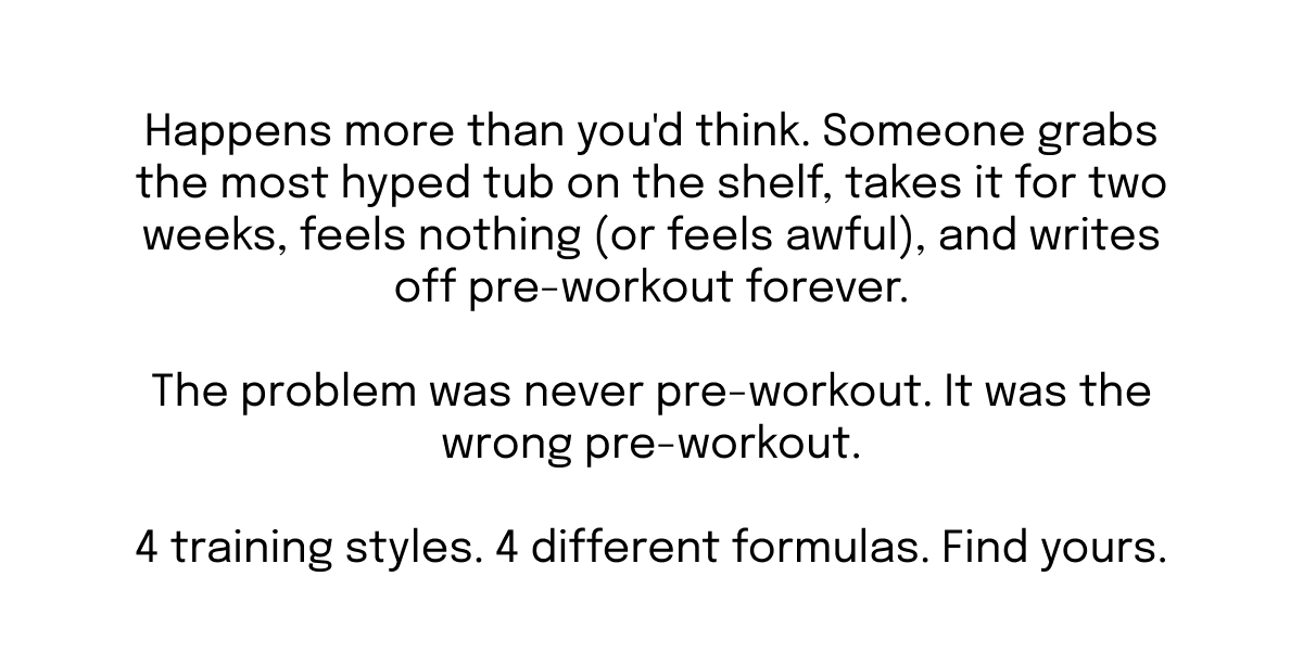 Happens more than you'd think. Someone grabs the most hyped tub on the shelf, takes it for two weeks, feels nothing (or feels awful), and writes off pre-workout forever.  The problem was never pre-workout. It was the wrong pre-workout.  4 training styles. 4 different formulas. Find yours.