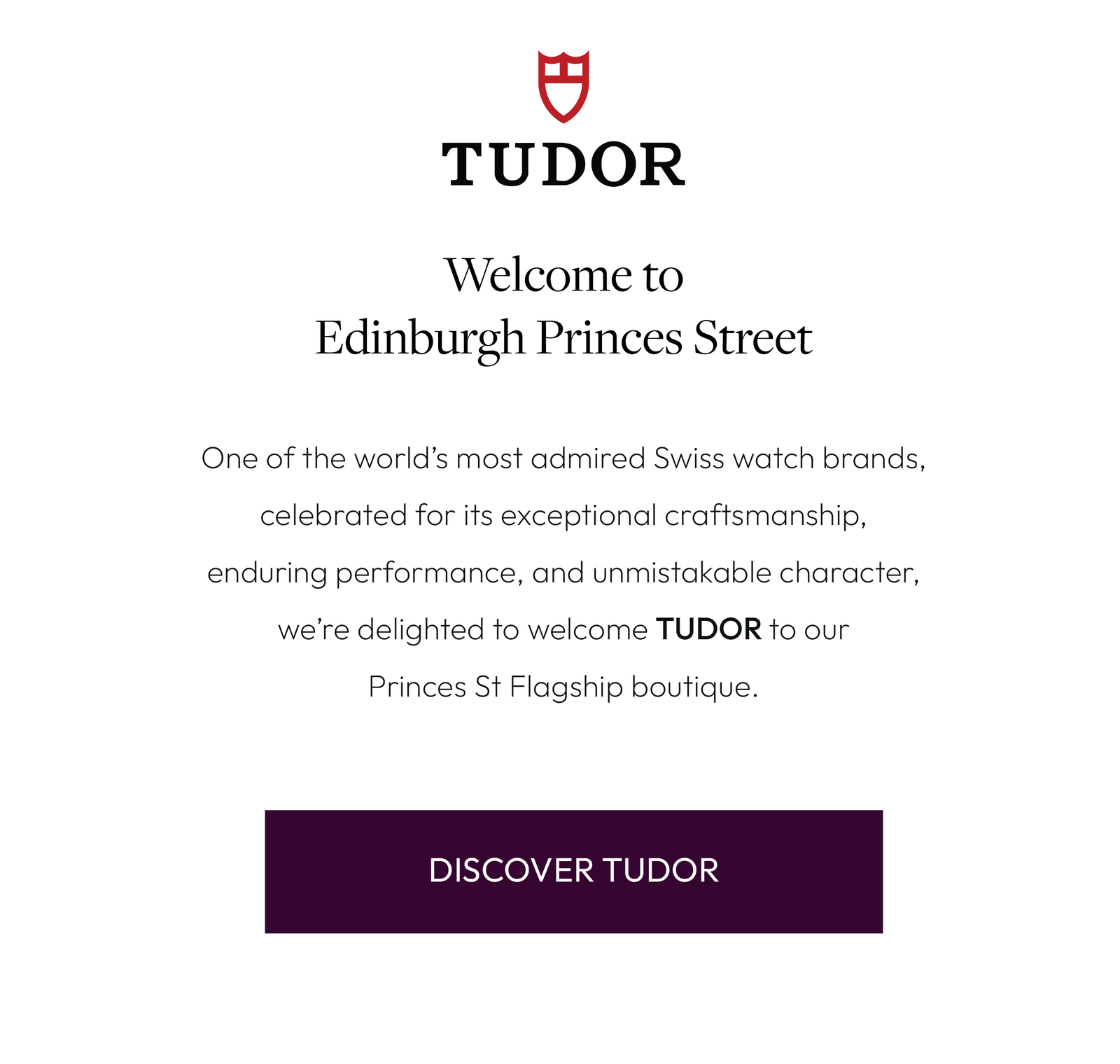 Welcome to Edinburgh Princes Street  One of the world’s most admired Swiss watch brands, celebrated for its exceptional craftsmanship, enduring performance, and unmistakable character, we’re delighted to welcome TUDOR to our Princes St Flagship boutique.
