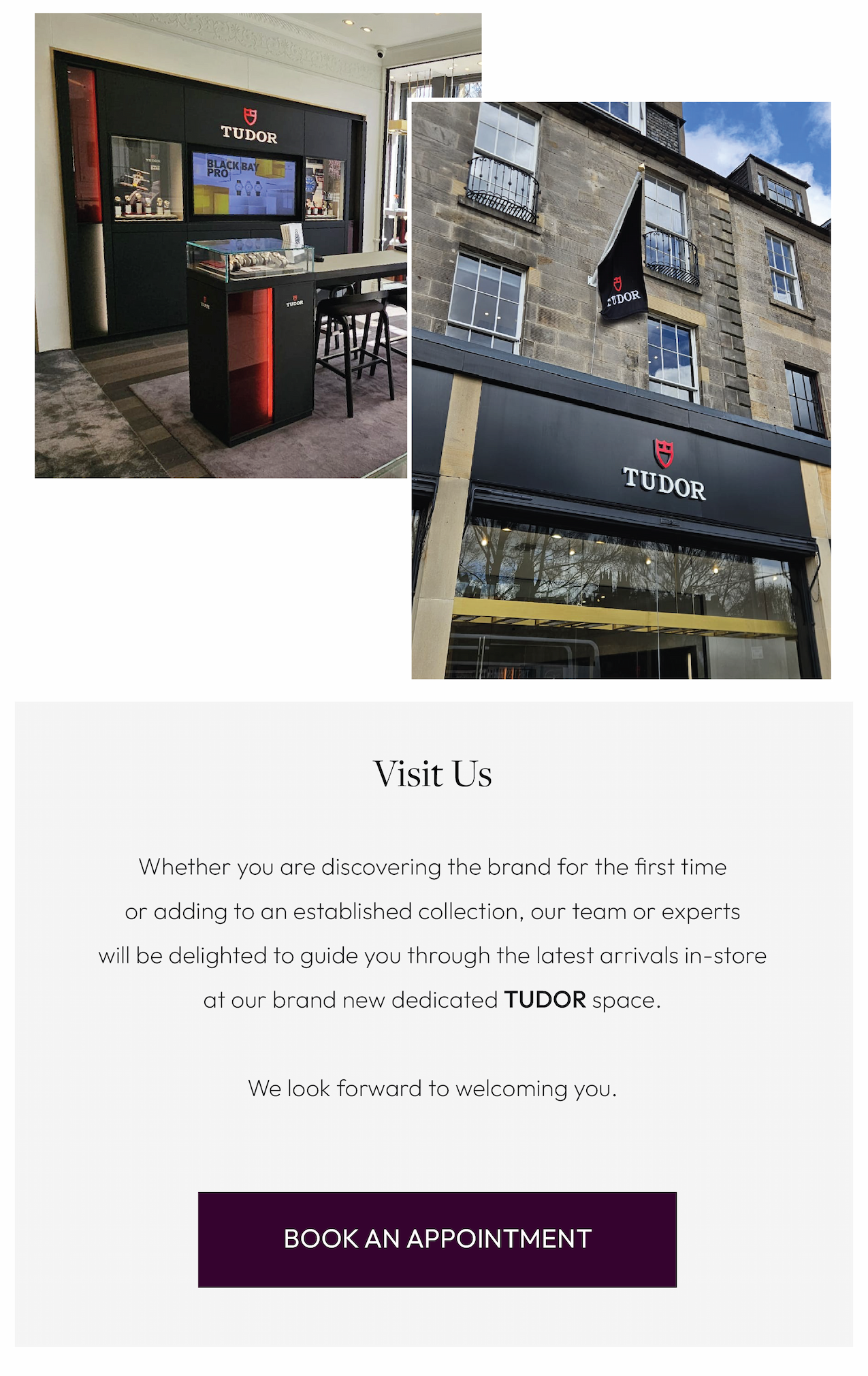 Visit Us. Whether you are discovering the brand for the first time or adding to an established collection, our team or expertswill be delighted to guide you through the latest arrivals in-store at our brand new dedicated TUDOR space.  We look forward to welcoming you.