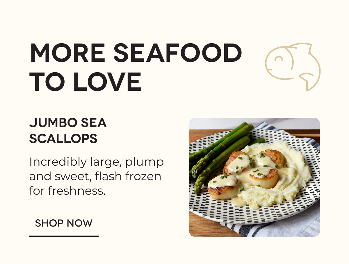 MORE SEAFOOD TO LOVE | Jumbo Sea Scallops Incredibly large, plump and sweet, flash frozen for freshness. SHOP NOW