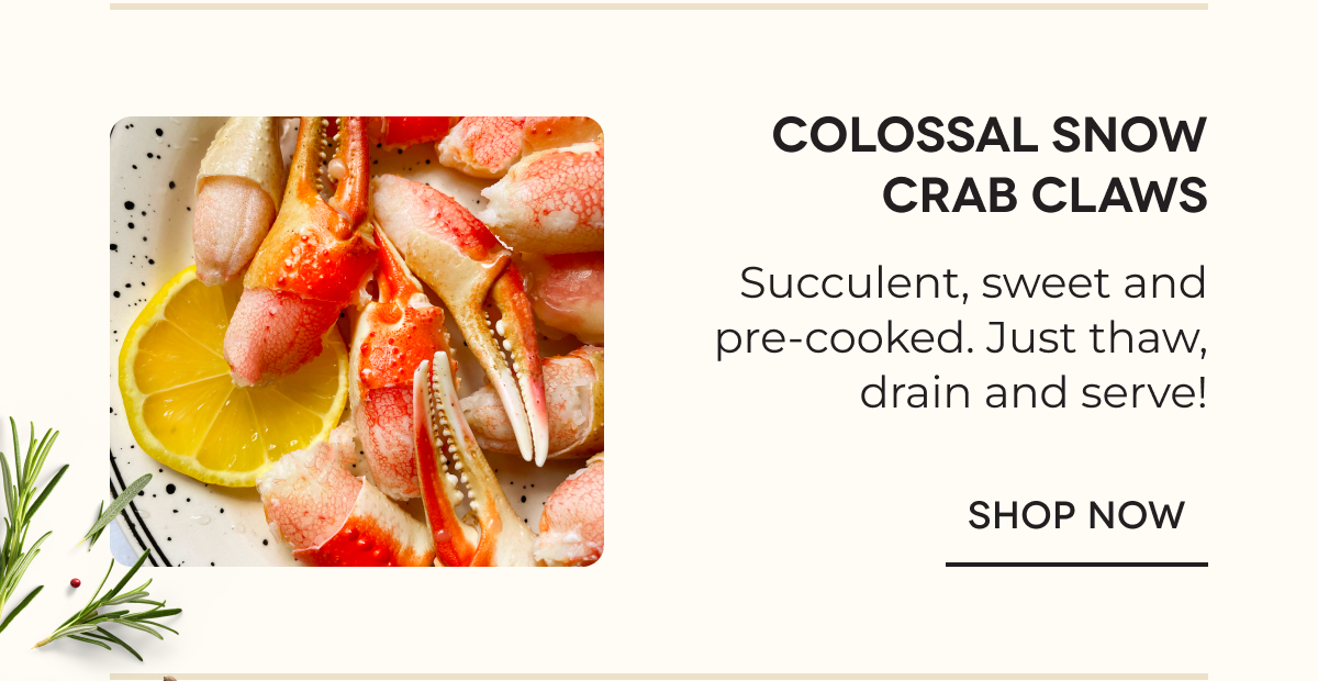 Colossal Snow Crab Claws Succulent, sweet and pre-cooked. Just thaw, drain and serve! SHOP NOW