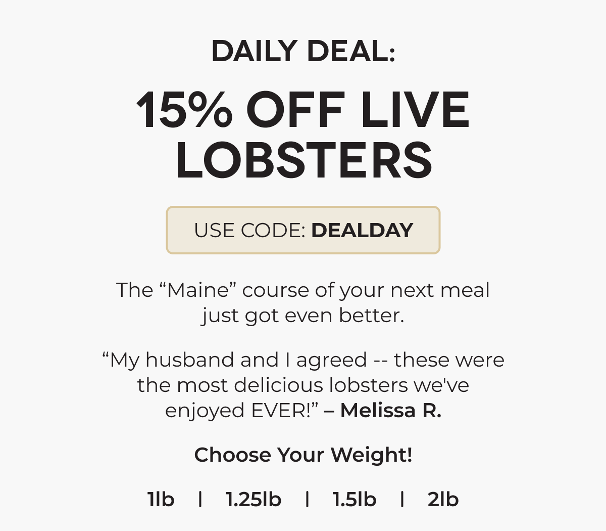 DAILY DEAL: 15% OFF LIVE LOBSTERS USE CODE: DEALDAY The “Maine” course of your next meal just got even better. “My husband and I agreed -- these were the most delicious lobsters we've enjoyed EVER!” – Melissa R. Choose Your Weight! 1lb 1.25lb 1.5lb 2lb 
