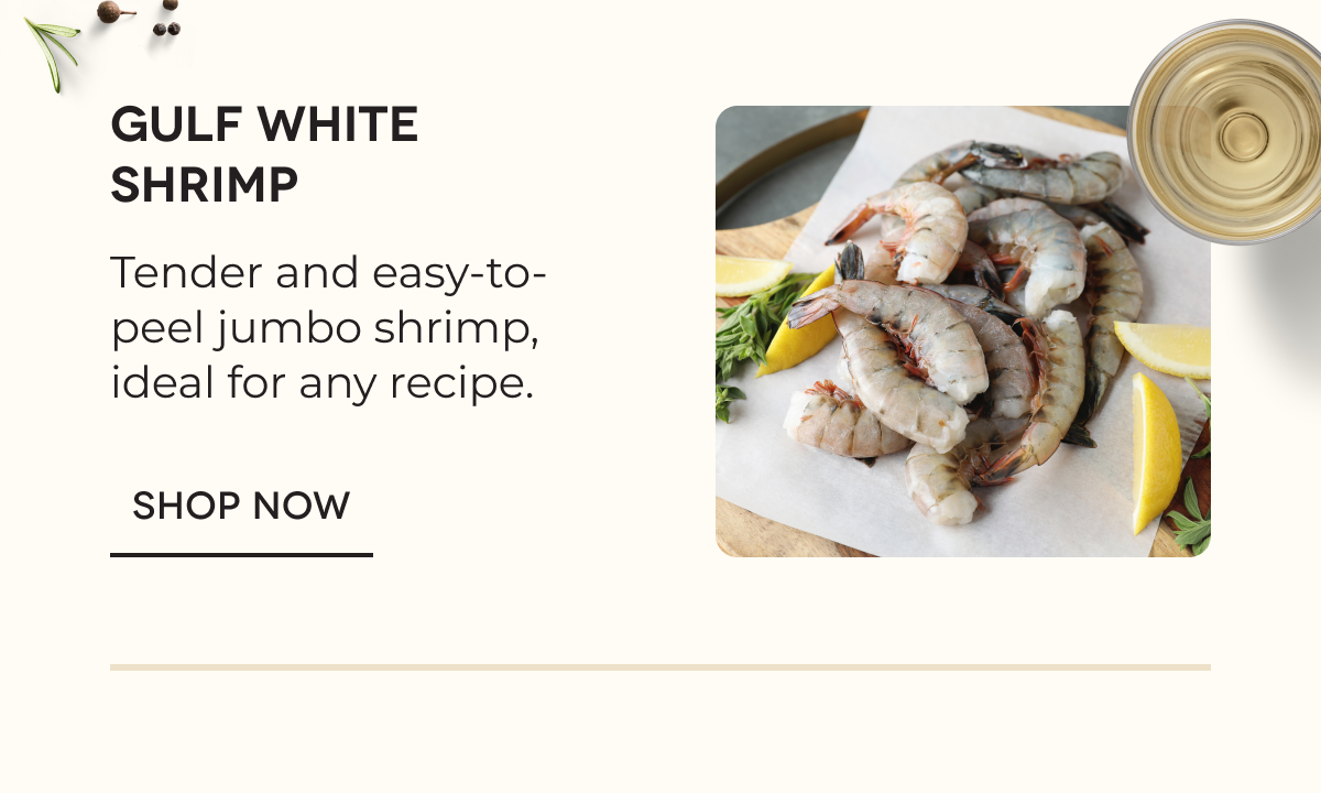 GULF WHITE SHRIMP Tender and easy-to-peel jumbo shrimp, ideal for any recipe. SHOP NOW