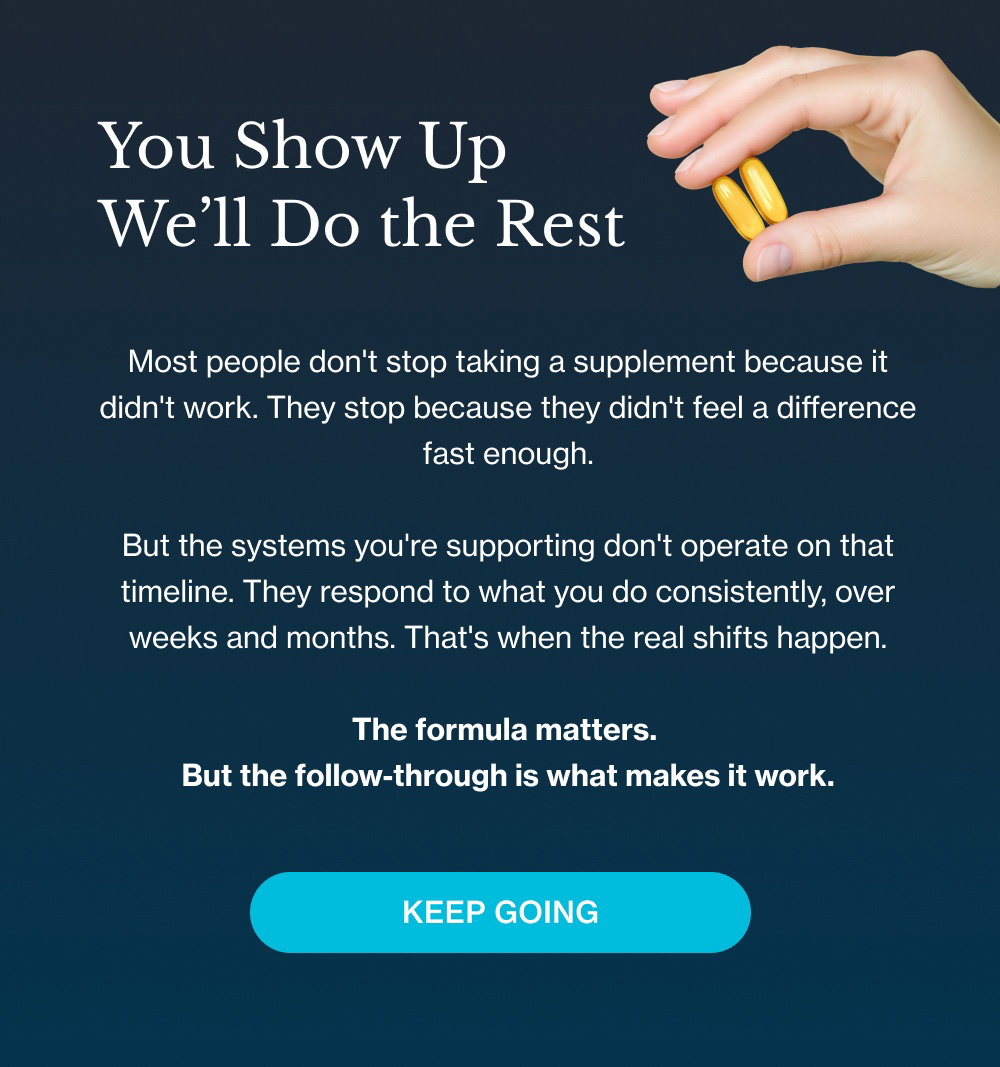 You Show Up We’ll Do the Rest Most people don't stop taking a supplement because it didn't work. They stop because they didn't feel a difference fast enough. But the systems you're supporting don't operate on that timeline. They respond to what you do consistently, over weeks and months. That's when the real shifts happen. The formula matters. But the follow-through is what makes it work. Keep Going