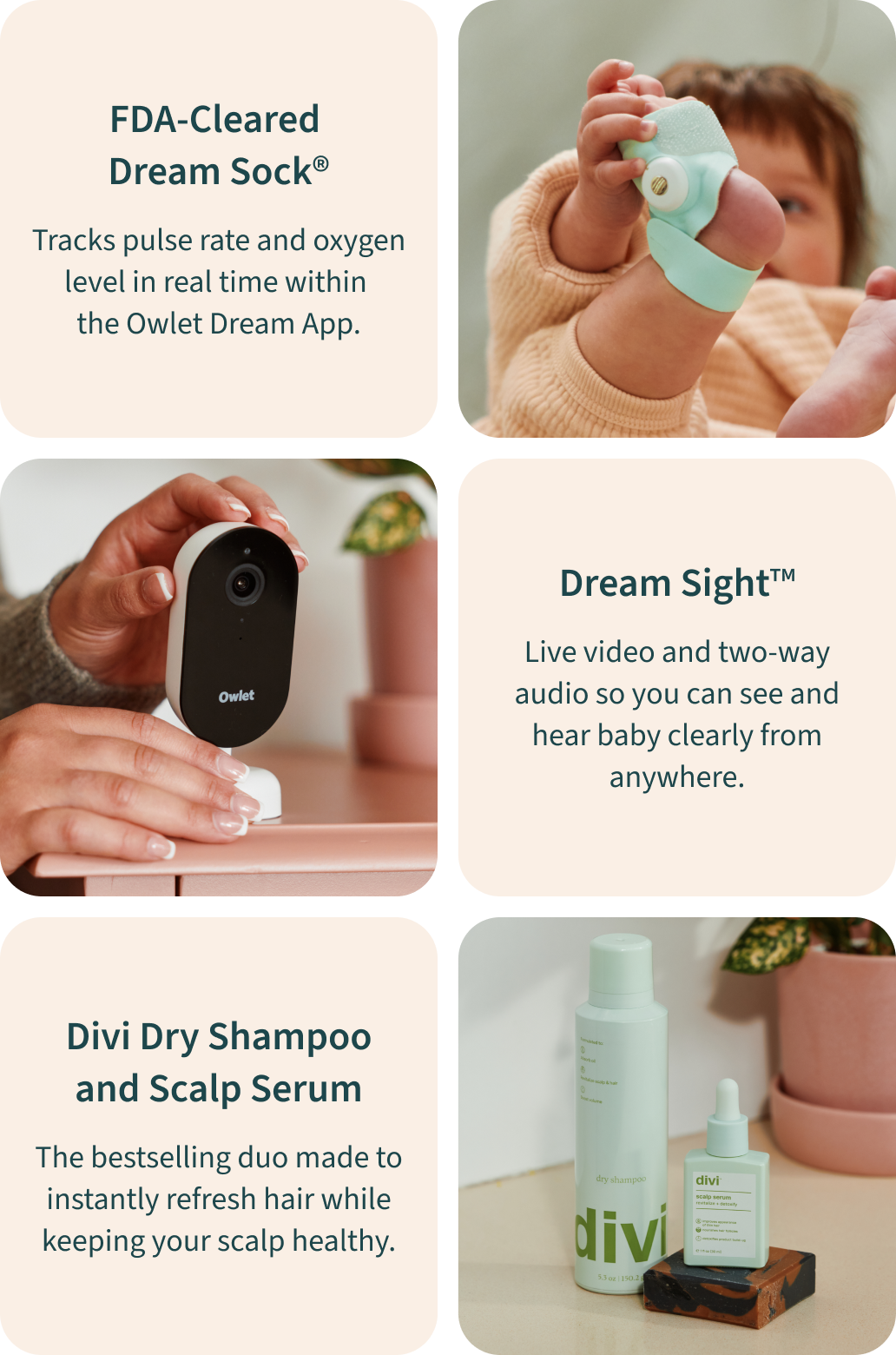 FDA-Cleared Dream Sock - Tracks pulse rate and oxygen level in real time within the Owlet Dream App. | Dream Sight - Live video and two-way audio so you can see and hear baby clearly from anywhere. | Divi Dry Shampoo and Scalp Serum - The bestselling duo made to instantly refresh hair while keeping your scalp healthy.