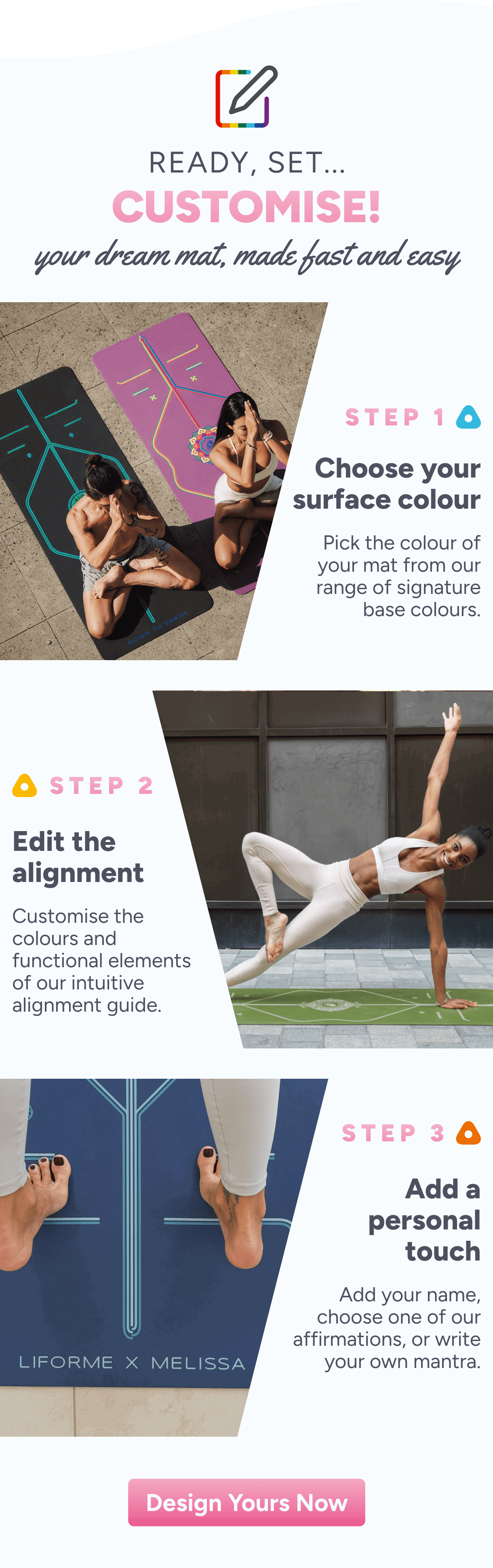 Ready, Set... Customise! Your dream mat, made fast and easy. Step 1 – Choose your surface colour – Pick the colour of your mat from our range of signature base colours. Step 2 – Edit the alignment – Customise the colours and functional elements of our intuitive alignment guide. Step 3 – Add a personal touch – Add your name, choose one of our affirmations, or write your own mantra. Design Yours Now