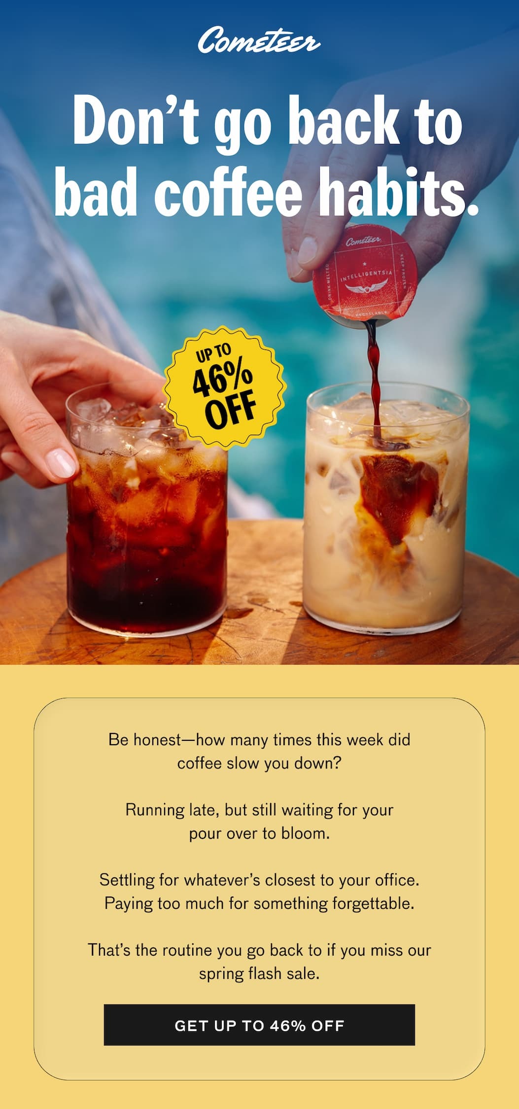 Don't go back to bad coffee habits. UP TO 46% OFF. Be honest—how many times this week did coffee slow you down? Running late, but still waiting for your pour over to bloom. Settling for whatever's closest to your office. Paying too much for something forgettable. That's the routine you go back to if you miss our spring flash sale. GET UP TO 46% OFF